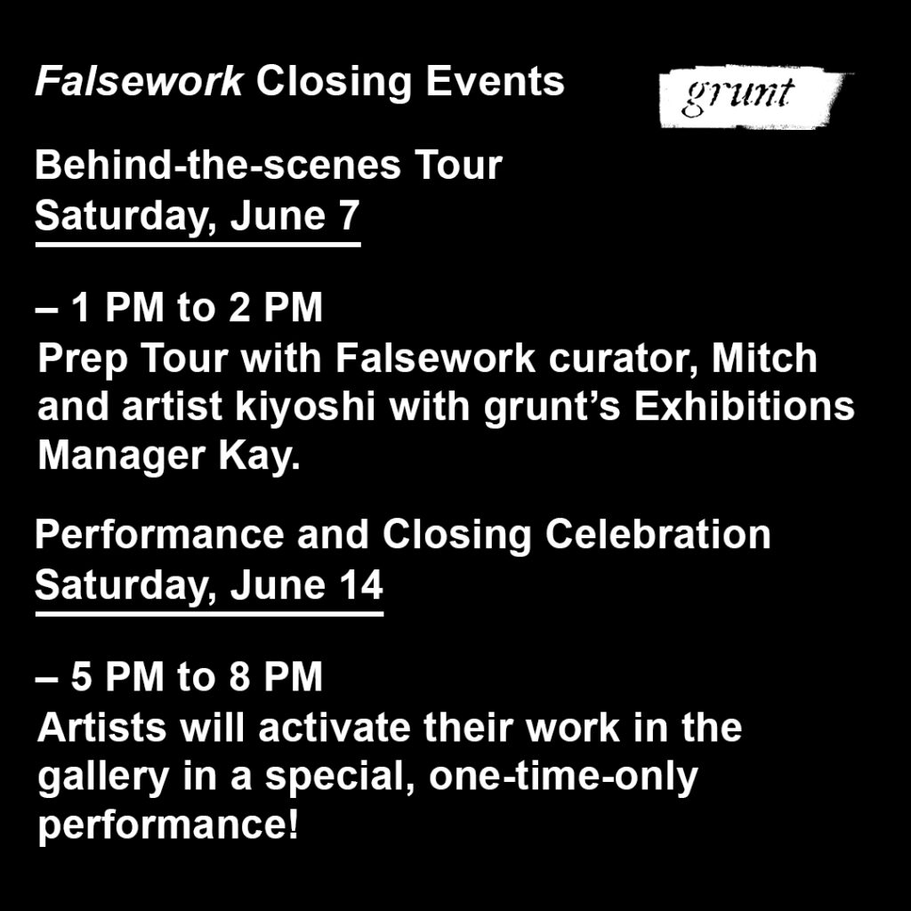 Bold white sans-serif font is aligned left and appears on a solid black background. Beneath the header text reading "Falsework closing events.”, two events are advertised. Underneath each event title are their dates, underlined and their times below emphasized by a dash punctuation mark. For the first event, text reads, “Behind-the-scenes Tour. Saturday, June 7. - 1 PM to 2 PM. Prep Tour with Falsework curator, Mitch and artist kiyoshi with grunt’s Exhibitions Manager Kay.” The second event text reads, “Performance and Closing Celebration. Saturday, June 14. – 5 PM to 8 PM. Artists will activate their work in the gallery in a special, one-time-only performance!” grunt gallery's logo appears in white at top right, beside the header text.