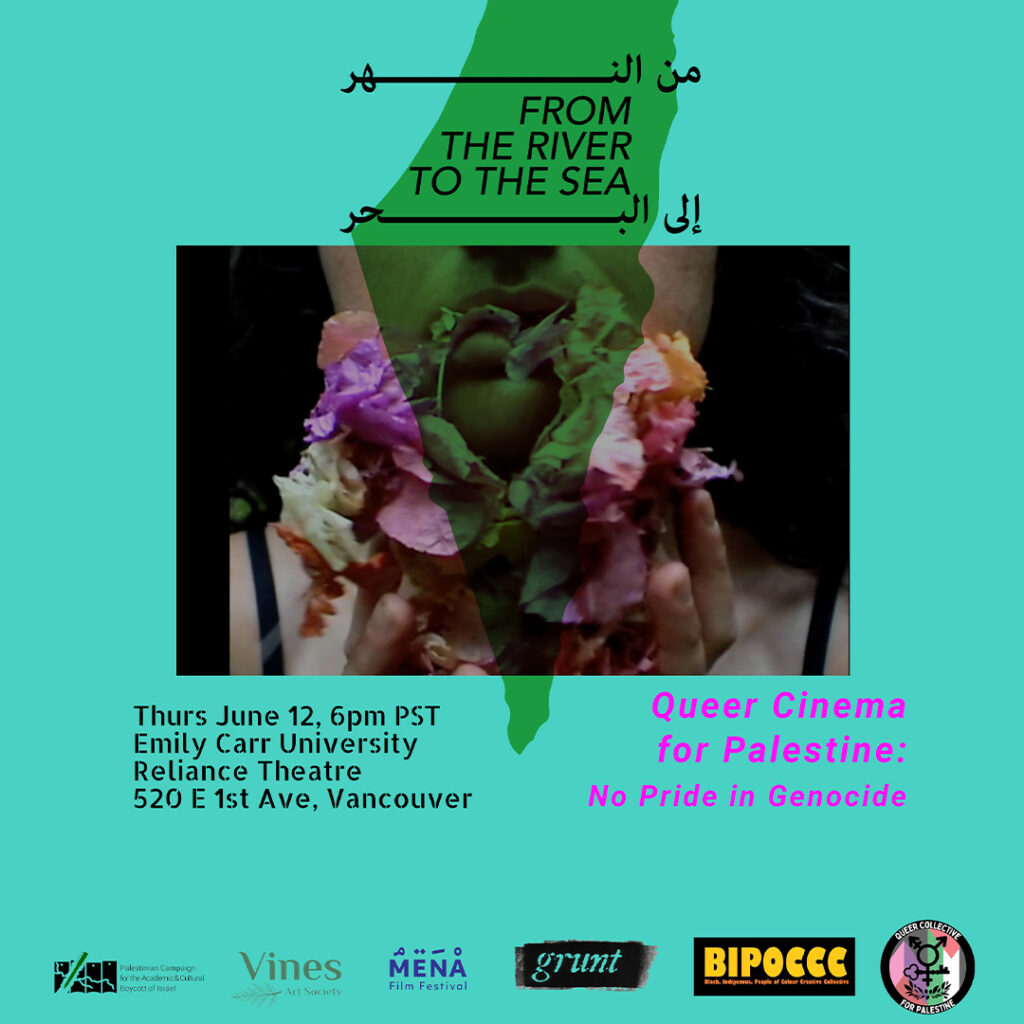 This is a promotional image for the Queer Cinema for Palestine: No Pride in Genocide film screening event in Vancouver. On a bright teal background at centre is a landscape-oriented image of a person holding a bouquet of flowers close to their face. Only the bottom half of their face is visible and the shape of historic Palestine appears over the image at centre and text at top in a transparent green. Inside the shape, the phrase “FROM THE RIVER TO THE SEA” is written in both English and Arabic. Below the image, event details including the time, place, and title of the screening are provided in different font kinds and colours. In bold italicized pink font at bottom right of the image, the title reads: “Queer Cinema for Palestine: No Pride in Genocide.” At left are details of time and place in black font. At bottom, logos of supporting organizations are featured side by side, including the Palestinian Campaign for the Academic and Cultural Boycott of Israel (PACBI), Vines Art Society, MENA Film Festival, grunt gallery, Emily Carr’s BIPOC Creative Collective, and Queer Collective for Palestine.