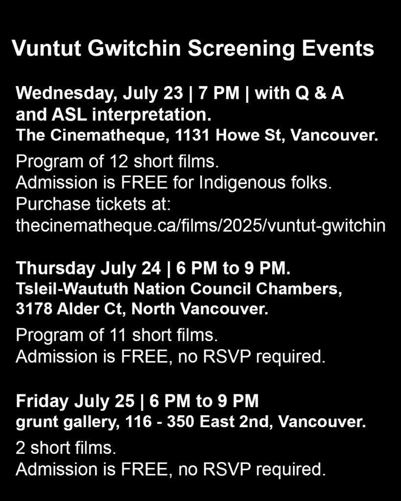 Bold white text appears on a black background outlining the screening event series. The header reads “Vuntut Gwitchin Screening Events”. Below, smaller text reads, “Wednesday, July 23, 7 PM, with Q & A and ASL interpretation. The Cinematheque, 1131 Howe St, Vancouver. Program of 12 short films. Admission is FREE for Indigenous folks. Purchase tickets at: thecinematheque.ca/films/2025/vuntut-gwitchin. Thursday July 24, 6 PM to 9 PM. Tsleil-Waututh Nation Council Chambers, 3178 Alder Ct, North Vancouver. Program of 11 short films. Admission is FREE, no RSVP required. Friday July 25 | 6 PM to 9 PM, grunt gallery, 116 - 350 East 2nd, Vancouver. 2 short films. Admission is FREE, no RSVP required.”