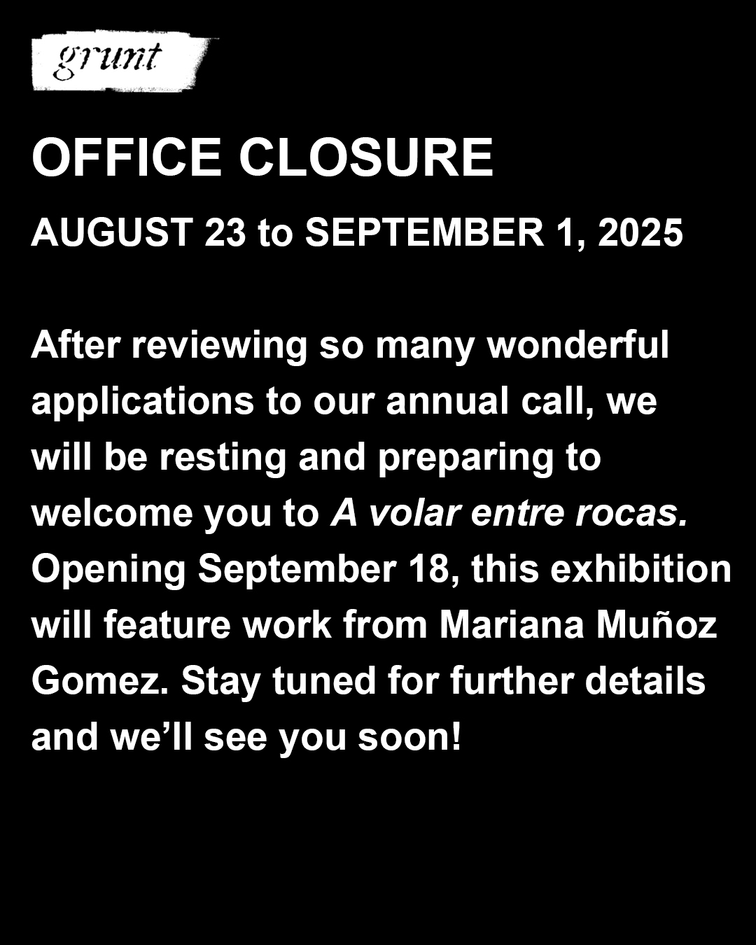 Bold white sans-serif text appears below grunt gallery’s logo at top left on a black background. The text in this image reads, "After reviewing so many wonderful applications to our annual call, we will be resting and preparing to welcome you to A volar entre rocas. Opening September 18, this exhibition will feature work from Mariana Muñoz Gomez. Stay tuned for further details and we’ll see you soon!"