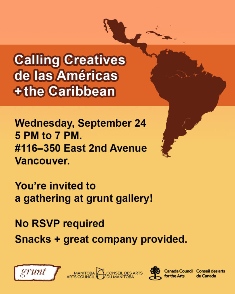  A promotional graphic for a casual gathering at grunt gallery hosted by Mariana. A bold orange banner at top with white text states the event’s title, “Calling Creatives de las Américas and the Caribbean.” There is a small area of orange background at top and a large area of yellow below the orange banner. Black text appears on the yellow background outlining details of time and location included in the caption of this post with additional information reading, “You’re invited to a gathering at grunt gallery! No RSVP required. Snacks and great company provided. At bottom three logos appear. grunt gallery’s logo appears in white to the left of the Manitoba Arts Council and Canada Council for the Arts logo in black. At top right, an outline of the world map representation of South America, the Caribbean islands, and Central America including Mexico, Belize, Costa Rica, El Salvador, Guatemala, Honduras, Nicaragua, and Panama appears in a brown colour.