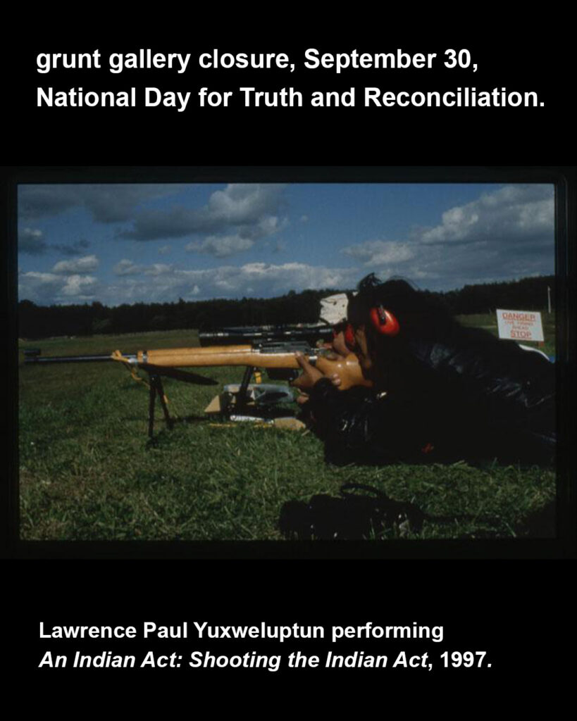 White text appears on a black background with header text at top reading, “grunt gallery closure, September 30, National Day for Truth and Reconciliation.” At bottom white text credits the landscape colour photo at centre, “Lawrence Paul Yuxweluptun performing, An Indian Act: Shooting the Indian Act, 1997.” At centre, the image depicts two people lying on their stomachs in a large grassy field with many trees in the distance and a bright blue sky overhead with many clouds. Lawrence appears in the foreground in a black jacket and red earmuffs as he holds the wooden body and looks through the scope of a gun mounted on the ground, pointing left. There is a person in a white hat laying behind Lawrence as well as a white sign in the distance with red lettering the largest of which reads, “danger” and “stop”