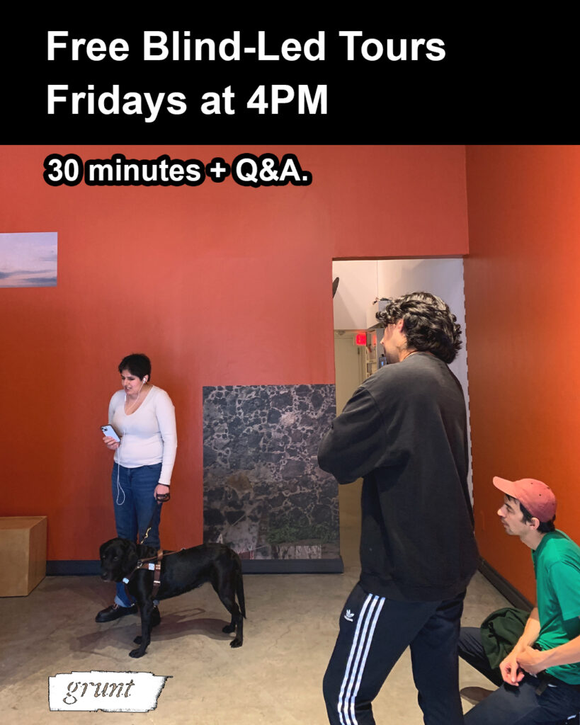 This graphic promotes grunt gallery’s blind-led tour series for exhibition, A volar entre rocas, facilitated by Gagan Saran. There is a black colour-block banner at top, above an image of Gagan and attendees engaging in a tour of A volar entre rocas within grunt gallery’s exhibition space. Bold white text states “Free blind-led tours, Fridays at 4pm.” at top with white text outlined in black reading "30 minutes plus Q and A" in the area of an upper section of a red-ochre gallery wall. Below text, Gagan, a young, blind Indo-Canadian artist and writer, is speaking while leading a tour and wears a beige long-sleeve shirt and blue jeans with black boots and rainbow laces. Gagan has short hair and holds a phone with attached white earbuds and stands facing the camera while slightly oriented left, and holds the harness of her Black Labrador guide dog in her other hand. Two people at right also face left, one person wears all black. Their back is mostly visible and their arms are crossed while another person at bottom right, crouches while wearing a red cap and bright green t-shirt. Both stare intently at Gagan as she talks. The gallery space is comprised of a polished cement floor and two large red-ochre gallery walls with two washi prints visible, a small excerpt of sky appears at top left, above Gagan, and a large body-sized print depicting dark lava rock, white mortar, and clothing lines appears immediately behind and to the right of Gagan and even further to the right is an open doorway with white walls and an exit sign visible in the distance.