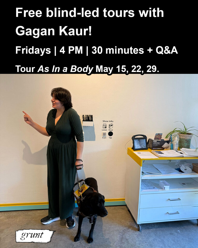 This graphic promotes grunt gallery’s blind-led tour series facilitated by Gagan Saran May 2026 at grunt gallery. At top bold white sans-serif text on a black colour banner reads, “Free blind-led tours with Gagan Kaur! Fridays, 4pm, 30 minutes and Q&A. Tour As In a Body May 15, 22, 29.” Below text is a colour image of an adult standing in a white-walled gallery near a welcome cart loaded with masks, sanitizer, tactile exhibition items, and more at right. The person is gesturing while giving a tour. They have brown skin, short brown hair and wear a green one-piece jumpsuit. They hold the harness of a black guide dog standing beside them. grunt gallery’s logo appears in white at bottom left.